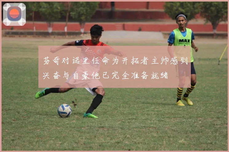 芬奇对诺里任命为开拓者主帅感到兴奋与自豪他已完全准备就绪