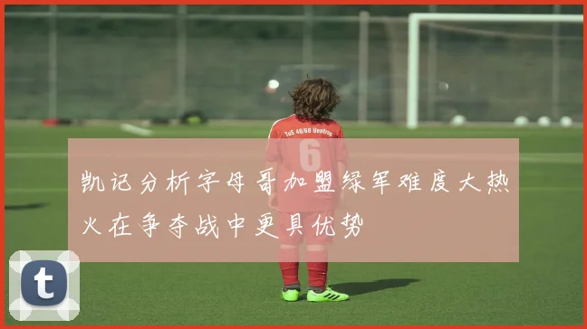 凯记分析字母哥加盟绿军难度大热火在争夺战中更具优势