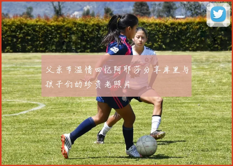 父亲节温情回忆阿耶莎分享库里与孩子们的珍贵老照片