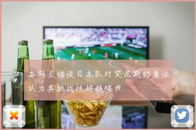 本田圭佑谈日本队对突尼斯的看法认为其挑战性超越瑞典