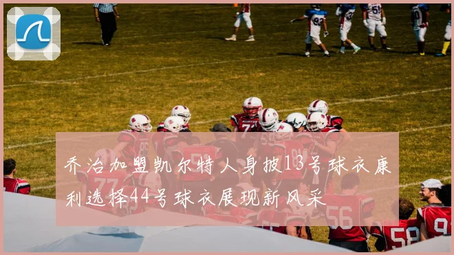 乔治加盟凯尔特人身披13号球衣康利选择44号球衣展现新风采