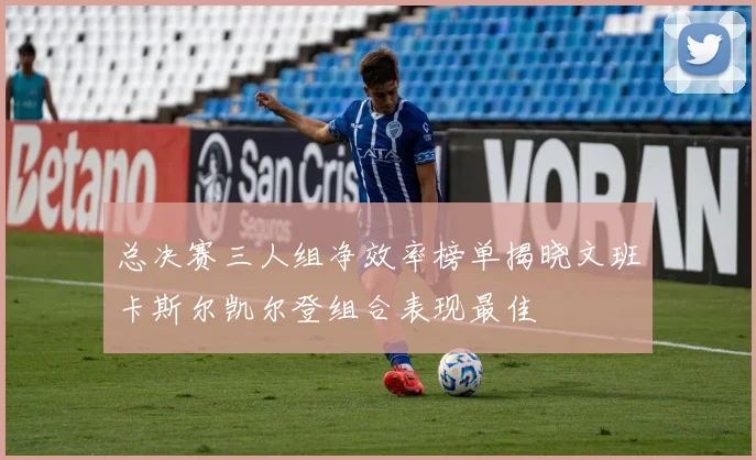 总决赛三人组净效率榜单揭晓文班卡斯尔凯尔登组合表现最佳