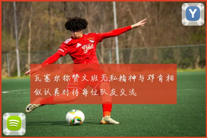 瓦塞尔称赞文班无私精神与邓肯相似认真对待每位队友交流