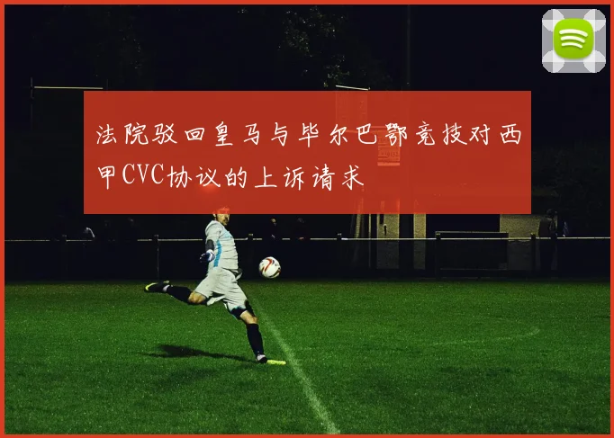 法院驳回皇马与毕尔巴鄂竞技对西甲CVC协议的上诉请求