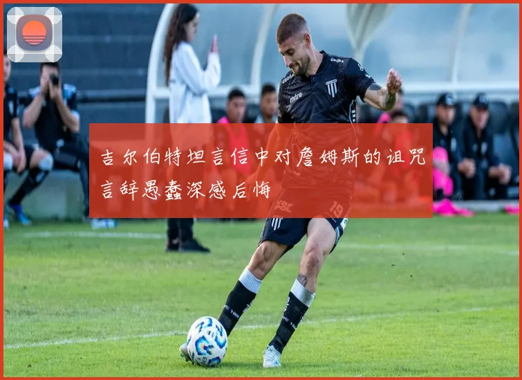 吉尔伯特坦言信中对詹姆斯的诅咒言辞愚蠢深感后悔