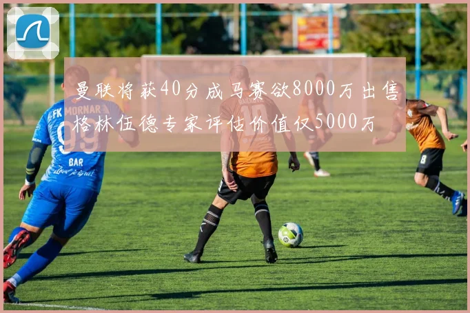 曼联将获40分成马赛欲8000万出售格林伍德专家评估价值仅5000万