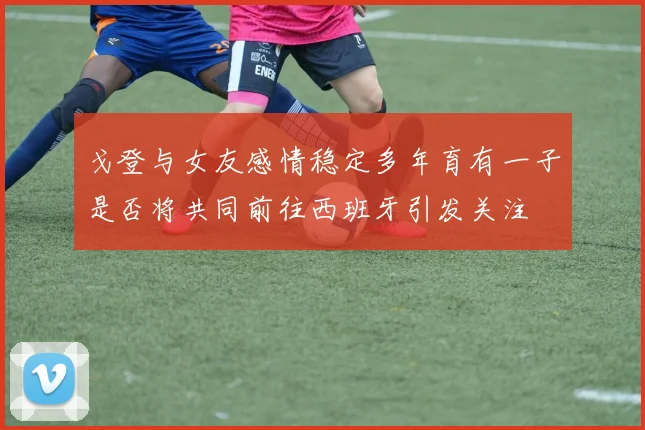 戈登与女友感情稳定多年育有一子是否将共同前往西班牙引发关注