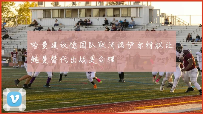 哈曼建议德国队取消诺伊尔特权让鲍曼替代出战更合理