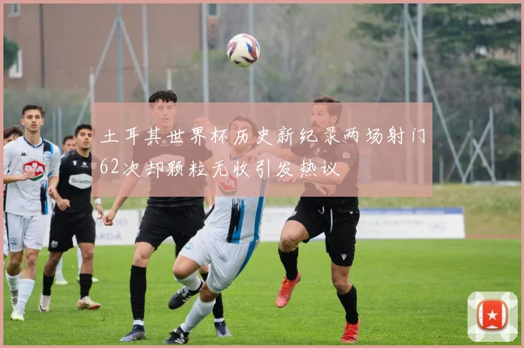土耳其世界杯历史新纪录两场射门62次却颗粒无收引发热议
