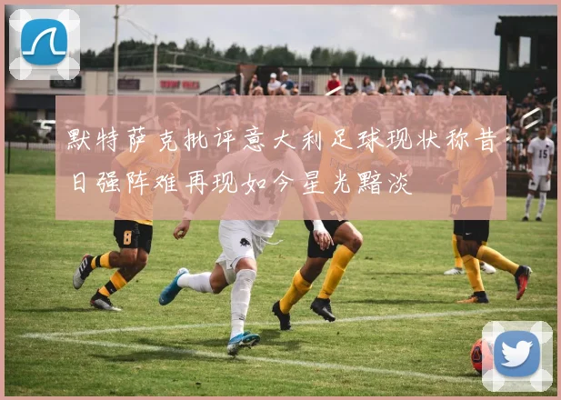 默特萨克批评意大利足球现状称昔日强阵难再现如今星光黯淡