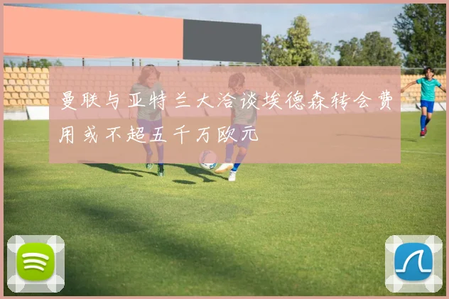 曼联与亚特兰大洽谈埃德森转会费用或不超五千万欧元