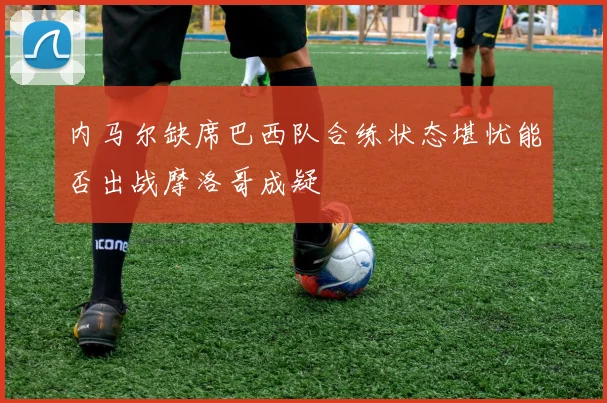 内马尔缺席巴西队合练状态堪忧能否出战摩洛哥成疑